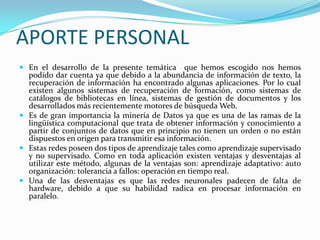 APORTE PERSONAL En el desarrollo de la presente temática  que hemos escogido nos hemos podido dar cuenta ya que debido a la abundancia de información de texto, la recuperación de información ha encontrado algunas aplicaciones. Por lo cual existen algunos sistemas de recuperación de formación, como sistemas de catálogos de bibliotecas en línea, sistemas de gestión de documentos y los desarrollados más recientemente motores de búsqueda Web.Es de gran importancia la minería de Datos ya que es una de las ramas de la lingüística computacional que trata de obtener información y conocimiento a partir de conjuntos de datos que en principio no tienen un orden o no están dispuestos en origen para transmitir esa información.Estas redes poseen dos tipos de aprendizaje tales como aprendizaje supervisado y no supervisado. Como en toda aplicación existen ventajas y desventajas al utilizar este método, algunas de la ventajas son: aprendizaje adaptativo: auto organización: tolerancia a fallos: operación en tiempo real.Una de las desventajas es que las redes neuronales padecen de falta de hardware, debido a que su habilidad radica en procesar información en paralelo.