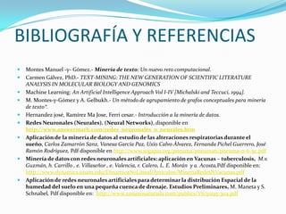 BIBLIOGRAFÍA Y REFERENCIAS Montes Manuel -y- Gómez.- Minería de texto: Un nuevo reto computacional. Carmen Gálvez, PhD.- TEXT-MINING: THE NEW GENERATION OF SCIENTIFIC LITERATURE ANALYSIS IN MOLECULAR BIOLOGY AND GENOMICS Machine Learning: An Artificial Intelligence Approach Vol I-IV [Michalski and Teccuci, 1994].M. Montes-y-Gómez y A. Gelbukh.- Un método de agrupamiento de grafos conceptuales para minería de texto*.Hernandezjosé, Ramírez MaJose, Ferri cesar.- Introducción a la minería de datos.Redes Neuronales (Neurales). (Neural Networks), disponible enhttp://www.answermath.com/redes_neuronales_o_neurales.htmAplicación de la minería de datos al estudio de las alteraciones respiratorias durante el sueño, Carlos Zamarrón Sanz, Vanesa García Paz, Uxío Calvo Álvarez, Fernanda Pichel Guerrero, José Ramón Rodríguez, Pdf disponible en http://www.sogapar.org/pneuma/pneuma6/pneuma-n-6-5c.pdfMinería de datos con redes neuronales artificiales: aplicación en Vacunas – tuberculosis,  M.v. Guzmán, h. Carrillo , e. Villaseñor , e. Valencia, r. Calero, L. E. Morán  y a. Acosta,Pdf disponible en: http://www.dynamics.unam.edu/DinamicaNoLineal/Articulos/MineriaRedesNVacunas.pdfAplicación de redes neuronales artificiales para determinar la distribución Espacial de la humedad del suelo en una pequeña cuenca de drenaje. Estudios Preliminares, M. Maneta y S. Schnabel, Pdf disponible en:  http://www.zonanosaturada.com/publics/V6/p295-304.pdf