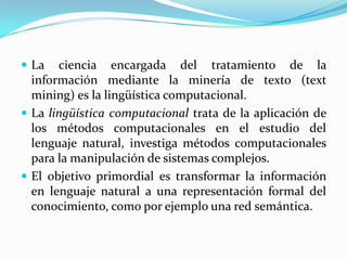 La ciencia encargada del tratamiento de la información mediante la minería de texto (textmining) es la lingüística computacional.La lingüística computacional trata de la aplicación de los métodos computacionales en el estudio del lenguaje natural, investiga métodos computacionales para la manipulación de sistemas complejos.El objetivo primordial es transformar la información en lenguaje natural a una representación formal del conocimiento, como por ejemplo una red semántica.