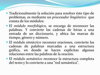 Tradicionalmente la solución para resolver éste tipo de problemas, es mediante un procesador lingüístico  que consta de los módulos: El módulo morfológico, se encarga de reconocer las palabras. Y convierte las cadenas de letras a una entrada de un diccionario, y ubica las marcas de tiempo, género y número.  El módulo sintáctico reconoce oraciones, convierte las cadenas de palabras marcadas a una estructura gráfica, en donde se hacen explicitas algunas relaciones entre las palabras de la oración. El módulo semántico reconoce la estructura completa del texto y lo convierte a una “red semántica”.  