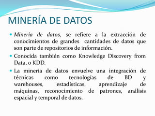 MINERÍA DE DATOSMinería de datos, se refiere a la extracción de conocimientos de grandes  cantidades de datos que son parte de repositorios de información.Conocida también como KnowledgeDiscoveryfrom Data, o KDD.La minería de datos envuelve una integración de técnicas como tecnologías de BD y warehouses, estadísticas, aprendizaje de máquinas, reconocimiento de patrones, análisis espacial y temporal de datos.