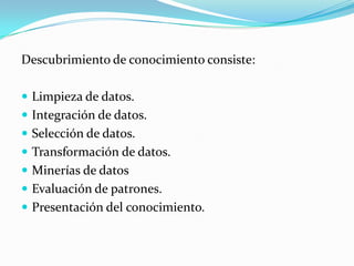 Descubrimiento de conocimiento consiste:Limpieza de datos.Integración de datos.Selección de datos.Transformación de datos.Minerías de datosEvaluación de patrones.Presentación del conocimiento.
