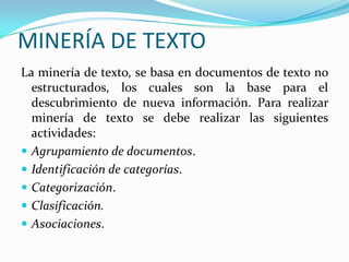 MINERÍA DE TEXTOLa minería de texto, se basa en documentos de texto no estructurados, los cuales son la base para el descubrimiento de nueva información. Para realizar minería de texto se debe realizar las siguientes actividades: Agrupamiento de documentos. Identificación de categorías. Categorización.Clasificación.Asociaciones. 