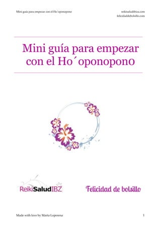 Mini guía para empezar con el Ho´oponopono reikisaludibiza.com!
felicidaddebolsillo.com
!
!
Mini guía para empezar
con el Ho´oponopon0
!
!
!
!
!
!
!
!
!
!
!
!1
Made with love by Marta Loperena
 