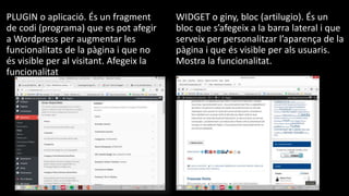 PLUGIN o aplicació. És un fragment
de codi (programa) que es pot afegir
a Wordpress per augmentar les
funcionalitats de la pàgina i que no
és visible per al visitant. Afegeix la
funcionalitat
WIDGET o giny, bloc (artilugio). És un
bloc que s’afegeix a la barra lateral i que
serveix per personalitzar l’aparença de la
pàgina i que és visible per als usuaris.
Mostra la funcionalitat.
 