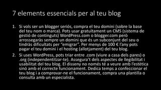 7 elements essencials per al teu blog
1. Si vols ser un blogger seriós, compra el teu domini (sobre la base
del teu nom o marca). Pots usar gratuïtament un CMS (sistema de
gestió de continguts) WordPress.com o blogger.com però
arrossegaràs sempre un domini que és un subconjunt del seu o
tindràs dificultats per “emigrar”. Per menys de 100 € l’any pots
pagar el teu domini i el hosting (allotjament) del teu blog.
2. Si uses WordPress, pots triar entre .com (viure a casa dels pares) o
.org (independentitzar-te). Assegura’t dels aspectes de llegibilitat i
usabilitat del teu blog. El disseny no només té a veure amb l’estètica
sinó amb el correcte funcionament. Dedica temps a confeccionar el
teu blog i a comprovar-ne el funcionament, compra una plantilla o
consulta amb un especialista.
 