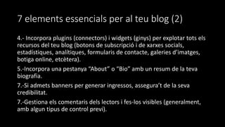 7 elements essencials per al teu blog (2)
4.- Incorpora plugins (connectors) i widgets (ginys) per explotar tots els
recursos del teu blog (botons de subscripció i de xarxes socials,
estadístiques, analítiques, formularis de contacte, galeries d’imatges,
botiga online, etcètera).
5.-Incorpora una pestanya “About” o “Bio” amb un resum de la teva
biografia.
7.-Si admets banners per generar ingressos, assegura’t de la seva
credibilitat.
7.-Gestiona els comentaris dels lectors i fes-los visibles (generalment,
amb algun tipus de control previ).
 