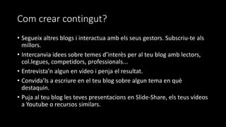 Com crear contingut?
• Segueix altres blogs i interactua amb els seus gestors. Subscriu-te als
millors.
• Intercanvia idees sobre temes d’interès per al teu blog amb lectors,
col.legues, competidors, professionals...
• Entrevista’n algun en vídeo i penja el resultat.
• Convida’ls a escriure en el teu blog sobre algun tema en què
destaquin.
• Puja al teu blog les teves presentacions en Slide-Share, els teus vídeos
a Youtube o recursos similars.
 
