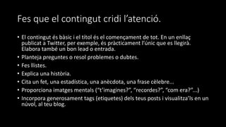 Fes que el contingut cridi l’atenció.
• El contingut és bàsic i el títol és el començament de tot. En un enllaç
publicat a Twitter, per exemple, és pràcticament l’únic que es llegirà.
Elabora també un bon lead o entrada.
• Planteja preguntes o resol problemes o dubtes.
• Fes llistes.
• Explica una història.
• Cita un fet, una estadística, una anècdota, una frase cèlebre...
• Proporciona imatges mentals (“t’imagines?”, “recordes?”, “com era?”...)
• Incorpora generosament tags (etiquetes) dels teus posts i visualitza’ls en un
núvol, al teu blog.
 