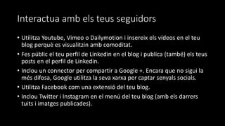 Interactua amb els teus seguidors
• Utilitza Youtube, Vimeo o Dailymotion i insereix els vídeos en el teu
blog perquè es visualitzin amb comoditat.
• Fes públic el teu perfil de Linkedin en el blog i publica (també) els teus
posts en el perfil de Linkedin.
• Inclou un connector per compartir a Google +. Encara que no sigui la
més difosa, Google utilitza la seva xarxa per captar senyals socials.
• Utilitza Facebook com una extensió del teu blog.
• Inclou Twitter i Instagram en el menú del teu blog (amb els darrers
tuits i imatges publicades).
 