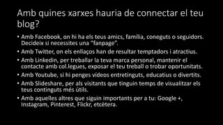 Amb quines xarxes hauria de connectar el teu
blog?
• Amb Facebook, on hi ha els teus amics, família, coneguts o seguidors.
Decideix si necessites una “fanpage”.
• Amb Twitter, on els enllaços han de resultar temptadors i atractius.
• Amb Linkedin, per treballar la teva marca personal, mantenir el
contacte amb col.legues, exposar el teu treball o trobar oportunitats.
• Amb Youtube, si hi penges vídeos entretinguts, educatius o divertits.
• Amb Slideshare, per als visitants que tinguin temps de visualitzar els
teus continguts més útils.
• Amb aquelles altres que siguin importants per a tu: Google +,
Instagram, Pinterest, Flickr, etcètera.
 