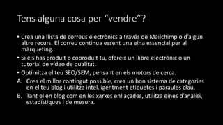 Tens alguna cosa per “vendre”?
• Crea una llista de correus electrònics a través de Mailchimp o d’algun
altre recurs. El correu continua essent una eina essencial per al
màrqueting.
• Si els has produït o coproduït tu, ofereix un llibre electrònic o un
tutorial de vídeo de qualitat.
• Optimitza el teu SEO/SEM, pensant en els motors de cerca.
A. Crea el millor contingut possible, crea un bon sistema de categories
en el teu blog i utilitza intel.ligentment etiquetes i paraules clau.
B. Tant el en blog com en les xarxes enllaçades, utilitza eines d’anàlisi,
estadístiques i de mesura.
 