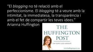 “El blogging no té relació amb el
perfeccionisme. El blogging té a veure amb la
intimitat, la immediatesa, la transparència i
amb el fet de compartir les teves idees.”
Arianna Huffington
 