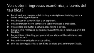 Vols obtenir ingressos econòmics, a través del
teu blog?
A. Pots inserir els banners publicitaris que desitgis o obtenir ingressos a
través de Google Adsense.
B. Pots buscar un patrocinador o un espònsor.
C. Pots cobrar per inserir comentaris sobre marques o productes.
D. Pots vendre productes o serveis, creant una e-botiga.
E. Pots oferir la realització de seminaris, conferències o tallers, a partir del
teu blog.
F. Pots utilitzar el teu blog per promocionar els teus llibres i interactuar
amb els lectors.
G. Pots oferir consultoria o cursos online.
H. Si el teu contingut arriba a ser d’alta qualitat, pots cobrar per l’accés.
 