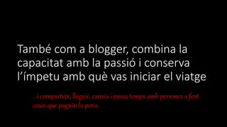 També com a blogger, combina la
capacitat amb la passió i conserva
l’ímpetu amb què vas iniciar el viatge
...i comparteix, llegeix, canvia i passa temps amb persones o fent
coses que paguin la pena.
 