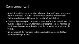 Com començar?
• Amb internet i les xarxes socials a la teva disposició, pots adreçar-te
des del principi a un públic internacional. Només existeixen les
limitacions lògiques d’idioma, de creativitat o de talent.
• Qualsevol persona pot compartir la seva història, les seves idees i el
fruit de la seva creativitat. Només has d’adaptar-te a les normes no
escrites de la xarxa, tant des del punt de vista dels recursos com dels
valors.
• No serà senzill. En números rodons, cada cinc mesos es dobla el
nombre de blogs al món.
 