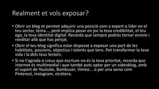 Realment et vols exposar?
• Obrir un blog et permet adquirir una posició com a expert o líder en el
teu sector, tema..., però implica posar en joc la teva credibilitat, el teu
ego, la teva identitat digital. Recorda que sempre podràs tornar enrere i
reeditar allò que has penjat.
• Obrir el teu blog significa estar disposat a exposar una part de les
habilitats, passions, objectius i talents que tens. Pot transformar la teva
vida i la dels teus lectors.
• Si no t’agrada o creus que escriure no és la teva prioritat, recorda que
internet és multimedial i que també pots optar per un videoblog, amb
el suport de Youtube, Bambuser, Vimeo... o per una xarxa com
Pinterest, Instagram, etcètera.
 