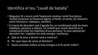 Identifica el teu “cavall de batalla”
• Bloguejar té a veure amb l’expressió creativa i amb l’escriptura.
També existeixen la literatura digital, el fanfic, el remix, les relacions
entre literatura i videojocs, etcètera.
• Es tracta de descobrir què t’agrada fer, en combinació amb les teves
habilitats, passions o talents. Un treball que resulti divertit és la
combinació entre les habilitats d’una persona i la seva aptitud per
descobrir-les i explotar-les amb energia i confiança.
A. Què et fa anar a dormir tard o matinar?
B. Per quin tipus de coses et feliciten?
C. Quina activitat millora la teva energia o et fa sentir millor?
 