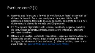 Escriure com? (1)
A. Recorda que la lectura a la web és més lenta, el lector escaneja i es
distreu fàcilment. Per a una escriptura clara, usa títols de 8
paraules o menys, frases de 15 a 30 paraules, paràgrafs de 40 a 70 i
documents o planes de no més de 500 paraules.
B. En l’escriptura digital (textual i icònica) subtítols, negreta, quadres
de text, textos centrats, símbols, expressions informals, etcètera
són recomanables.
C. Ofereix una imatge unificada (capçaleres, logotips, sistema d’icones
i barres de botons, marcs, tipus i color de lletra, grandària de les
imatges, funcionament dels enllaços...) i si tens dubtes, recorre a la
guia d’estil del World Wide Web Consortium (W3C).
 