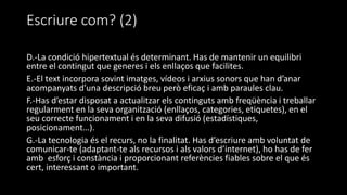 Escriure com? (2)
D.-La condició hipertextual és determinant. Has de mantenir un equilibri
entre el contingut que generes i els enllaços que facilites.
E.-El text incorpora sovint imatges, vídeos i arxius sonors que han d’anar
acompanyats d’una descripció breu però eficaç i amb paraules clau.
F.-Has d’estar disposat a actualitzar els continguts amb freqüència i treballar
regularment en la seva organització (enllaços, categories, etiquetes), en el
seu correcte funcionament i en la seva difusió (estadístiques,
posicionament…).
G.-La tecnologia és el recurs, no la finalitat. Has d’escriure amb voluntat de
comunicar-te (adaptant-te als recursos i als valors d’internet), ho has de fer
amb esforç i constància i proporcionant referències fiables sobre el que és
cert, interessant o important.
 
