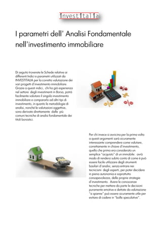 I parametri dell’ Analisi Fondamentale
nell’investimento immobiliare
Di seguito troverete le Schede relative ai
differenti Indici e parametri utilizzati da
INVESTITALIA per la corretta valutazione dei
vari progetti d’investimento immobiliare.
Grazie a questi indici, chi ha già esperienza
nel settore degli investimenti in Borsa, potrà
facilmente valutare il singolo investimento
immobiliare e compararlo ad altri tipi di
investimento, in quanto le metodologie di
analisi, nonché le valutazioni oggettive,
sono derivate direttamente dalle più
comuni tecniche di analisi fondamentale dei
titoli borsistici.
Per chi invece si avvicina per la prima volta
a questi argomenti sarà sicuramente
interessante comprendere come valutare,
correttamente in chiave d’investimento,
quello che prima era considerato un
semplice “acquisto” di un immobile: avrà
modo di rendersi subito conto di come è può
essere facile utilizzare degli strumenti
basilari d’analisi, senza entrare nei
tecnicismi degli esperti, per poter decidere
in piena autonomia e soprattutto
consapevolezza, delle proprie strategie
d’investimento. Avere le conoscenze
tecniche per mettere da parte le decisioni
puramente emotive e dettate da valutazione
“a spanne” può essere sicuramente utile per
evitare di cadere in “bolle speculative”.
 