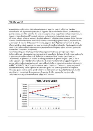 EQUITY VALUE
Valore patrimoniale attualizzato dell’investimento al netto del tasso di inflazione. Il Valore
dell’immobile nell’esperienza quotidiana, è soggetto ad un aumenta nel tempo: a differenza di
quanto accade per i titoli borsistici che sono per propria natura soggetti ad oscillazioni continue, in
ribasso e rialzo, il valore dell’immobile è intanto costantemente rivalutato in base al tasso di
inflazione , oltre a subire un aumento di valore nel tempo. Infatti anche nei momenti di crisi il valore
aumenta perché l’investimento immobiliare diventa un bene rifugio per eccellenza, insieme all’oro.
Le proiezioni di crescita del Paese di riferimento, da parte delle Agenzie internazionali di rating,
offrono quindi un valido supporto per poter prevedere (in modo prudenziale) il Valore patrimoniale
attualizzato dell’immobile (ovvero quanto si presume l’immobile potrà valere in futuro), proiettato
durante tutto il periodo d’investimento.
Importante distinguere il Valore patrimoniale del bene immobiliare, ovvero il reale valore
dell’immobile , da valutazioni di mercato puramente speculative del bene: è facile comprendere che
acquistare un immobile sull’onda di “bolle speculative immobiliari” mette a grande rischio
l’investimento, in quanto il suo “valore” e conseguentemente il “ prezzo pagato “ (PRICE) non è
reale. Così come per i titoli borsistici, le tecniche di Analisi Fondamentale sviluppate negli anni è
sempre più in grado di valutare i corretti valori di Equity Value, e conseguentemente che il rapporto
tra PRICE ed EQUITY VALUE (che chiaramente sarà = 1 quando il Prezzo di acquisto è uguale al
Valore Patrimoniale). Valori superiori ad 1 indicano quindi che si sta acquistando ad un prezzo
inferiore a quello reale (occorre quindi valutarne le motivazioni con la giusta attenzione!), mentre
valori inferiori permettono di comprendere il margine di utile , ovvero che margine nella
compravendita è legato essenzialmente a logiche di mercato.
1000000
1020000
1040000
1060000
1080000
1100000
1120000
1140000
1160000
1180000
1200000
1 2 3 4 5 6 7 8 9 10 11 12
euro
Price/Equity Value
Price
Equity Value
 