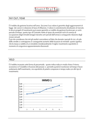 PAY OUT /YEAR
È il reddito da gestione locativa nell’anno. Siccome il suo valore è garantito dagli aggiornamenti di
legge dei canoni in relazione al tasso d’inflazione, il valore è costantemente attualizzato al mercato.
In alcuni progetti d’investimento può essere garantito un reddito da gestione locativa per un certo
periodo di tempo: questo tipo di Contratto mette al riparo da eventuali rischi di carenza di
occupazione degli immobili (magari durante certi periodi dell’anno) e conseguente riduzione degli
incassi annuali.
È poi da considerare che tutti gli analisti concordano sul fatto che durante i periodi di crisi, al calo
delle vendite si contrappone un conseguente aumento delle locazioni di immobili: questo significa
che la messa a reddito di un immobile è tendenzialmente il miglior investimento soprattutto in
momento di congiuntura apparentemente sfavorevoli.
YIELD
È il reddito incassato sotto forma di percentuale: questo indice indica in modo chiaro il ritorno
economico in % (reddito in funzione del prezzo) e permette quindi di monitorare nel tempo il buon
andamento dell’investimento, ma soprattutto di poterlo comparare in tempo reale con altri tipi di
investimento.
0,00
1,00
2,00
3,00
4,00
5,00
6,00
7,00
8,00
9,00
1 2 3 4 5 6
IMMO 1
IMMO 1
 