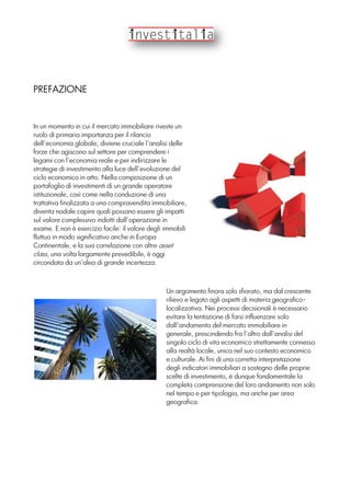 PREFAZIONE
Un argomento finora solo sfiorato, ma dal crescente
rilievo e legato agli aspetti di materia geografico-
localizzativa. Nei processi decisionali è necessario
evitare la tentazione di farsi influenzare solo
dall’andamento del mercato immobiliare in
generale, prescindendo fra l’altro dall’analisi del
singolo ciclo di vita economico strettamente connesso
alla realtà locale, unica nel suo contesto economico
e culturale. Ai fini di una corretta interpretazione
degli indicatori immobiliari a sostegno delle proprie
scelte di investimento, è dunque fondamentale la
completa comprensione del loro andamento non solo
nel tempo e per tipologia, ma anche per area
geografica.
In un momento in cui il mercato immobiliare riveste un
ruolo di primaria importanza per il rilancio
dell’economia globale, diviene cruciale l’analisi delle
forze che agiscono sul settore per comprendere i
legami con l’economia reale e per indirizzare le
strategie di investimento alla luce dell’evoluzione del
ciclo economico in atto. Nella composizione di un
portafoglio di investimenti di un grande operatore
istituzionale, così come nella conduzione di una
trattativa finalizzata a una compravendita immobiliare,
diventa nodale capire quali possano essere gli impatti
sul valore complessivo indotti dall’operazione in
esame. E non è esercizio facile: il valore degli immobili
fluttua in modo significativo anche in Europa
Continentale, e la sua correlazione con altre asset
class, una volta largamente prevedibile, è oggi
circondata da un’alea di grande incertezza.
 