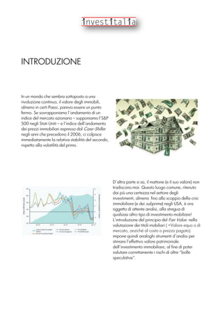 INTRODUZIONE
In un mondo che sembra sottoposto a una
rivoluzione continua, il valore degli immobili,
almeno in certi Paesi, pareva essere un punto
fermo. Se sovrapponiamo l’andamento di un
indice del mercato azionario – supponiamo l’S&P
500 negli Stati Uniti – e l’indice dell’andamento
dei prezzi immobiliari espresso dal Case-Shiller
negli anni che precedono il 2006, ci colpisce
immediatamente la relativa stabilità del secondo,
rispetto alla volatilità del primo.
D’altra parte si sa, il mattone (e il suo valore) non
tradiscono mai. Questo luogo comune, ritenuto
dai più una certezza nel settore degli
investimenti, almeno fino allo scoppio della crisi
immobiliare (e dei subprime) negli USA, è ora
oggetto di attente analisi, alla stregua di
qualsiasi altro tipo di investimento mobiliare!
L’introduzione del principio del Fair Value nella
valutazione dei titoli mobiliari ( =Valore equo o di
mercato, anziché al costo o prezzo pagato)
impone quindi analoghi strumenti d’analisi per
stimare l’effettivo valore patrimoniale
dell’investimento immobiliare, al fine di poter
valutare correttamente i rischi di altre “bolle
speculative”.
 