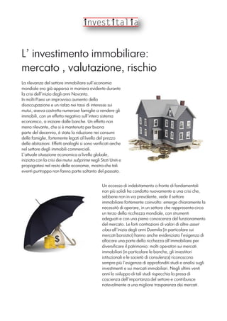 L’ investimento immobiliare:
mercato , valutazione, rischio
La rilevanza del settore immobiliare sull’economia
mondiale era già apparsa in maniera evidente durante
la crisi dell’inizio degli anni Novanta.
In molti Paesi un improvviso aumento della
disoccupazione e un rialzo nei tassi di interesse sui
mutui, aveva costretto numerose famiglie a vendere gli
immobili, con un effetto negativo sull’intero sistema
economico, a iniziare dalle banche. Un effetto non
meno rilevante, che si è mantenuto per buona
parte del decennio, è stata la riduzione nei consumi
delle famiglie, fortemente legati al livello del prezzo
delle abitazioni. Effetti analoghi si sono verificati anche
nel settore degli immobili commerciali.
L’attuale situazione economica a livello globale,
iniziata con la crisi dei mutui subprime negli Stati Uniti e
propagatasi nel resto delle economie, mostra che tali
eventi purtroppo non fanno parte soltanto del passato.
Un eccesso di indebitamento a fronte di fondamentali
non più solidi ha condotto nuovamente a una crisi che,
sebbene non in via prevalente, vede il settore
immobiliare fortemente coinvolto: emerge chiaramente la
necessità di operare, in un settore che rappresenta circa
un terzo della ricchezza mondiale, con strumenti
adeguati e con una piena conoscenza del funzionamento
del mercato. Le forti contrazioni di valori di altre asset
class all’inizio degli anni Duemila (in particolare sui
mercati borsistici) hanno anche evidenziato l’esigenza di
allocare una parte della ricchezza all’immobiliare per
diversificare il patrimonio: molti operatori sui mercati
immobiliari (in particolare le banche, gli investitori
istituzionali e le società di consulenza) riconoscono
sempre più l’esigenza di approfonditi studi e analisi sugli
investimenti e sui mercati immobiliari. Negli ultimi venti
anni lo sviluppo di tali studi rispecchia la presa di
coscienza dell’importanza del settore e contribuisce
notevolmente a una migliore trasparenza dei mercati.
 