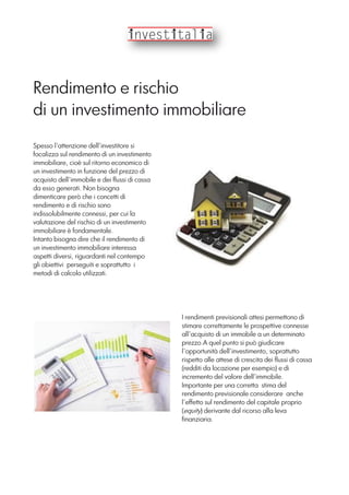 Rendimento e rischio
di un investimento immobiliare
Spesso l’attenzione dell’investitore si
focalizza sul rendimento di un investimento
immobiliare, cioè sul ritorno economico di
un investimento in funzione del prezzo di
acquisto dell’immobile e dei flussi di cassa
da esso generati. Non bisogna
dimenticare però che i concetti di
rendimento e di rischio sono
indissolubilmente connessi, per cui la
valutazione del rischio di un investimento
immobiliare è fondamentale.
Intanto bisogna dire che il rendimento di
un investimento immobiliare interessa
aspetti diversi, riguardanti nel contempo
gli obiettivi perseguiti e soprattutto i
metodi di calcolo utilizzati.
I rendimenti previsionali attesi permettono di
stimare correttamente le prospettive connesse
all’acquisto di un immobile a un determinato
prezzo.A quel punto si può giudicare
l’opportunità dell’investimento, soprattutto
rispetto alle attese di crescita dei flussi di cassa
(redditi da locazione per esempio) e di
incremento del valore dell’immobile.
Importante per una corretta stima del
rendimento previsionale considerare anche
l’effetto sul rendimento del capitale proprio
(equity) derivante dal ricorso alla leva
finanziaria.
 