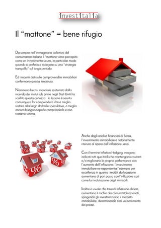 Il “mattone” = bene rifugio
Da sempre nell’immaginario collettivo del
consumatore italiano il “mattone viene percepito
come un investimento sicuro, in particolar modo
quando si preferisce ripiegare su una “strategia
tranquilla” sul lungo periodo.
Ed i recenti dati sulle compravendite immobiliari
confermano questa tendenza.
Nemmeno la crisi mondiale scatenata dalla
vicenda dei mutui sub prime negli Stati Uniti ha
scalfito questa certezza: la lezione è servita
comunque a far comprendere che è meglio
restare alla larga da bolle speculative, o meglio
ancora bisogna saperle comprenderle e non
restarne vittima.
Anche dagli analisti finanziari di Borsa,
l’investimento immobiliare è notoriamente
ritenuto al riparo dall’inflazione, anzi.
Con il termine Inflation Hedging vengono
indicati tutti quei titoli che mantengono costanti
e/o migliorano le proprie performance con
l’aumento dell’inflazione: l’investimento
immobiliare ne rappresenta l’esempio per
eccellenza in quanto i redditi da locazione
aumentano di pari passo con l’inflazione così
come la rivalutazione degli immobili.
Inoltre è usuale che tassi di inflazione elevati,
aumentano il rischio dei comuni titoli azionati,
spingendo gli investitori verso il mercato
immobiliare, determinando così un incremento
dei prezzi.
 