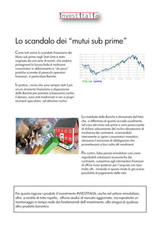 Lo scandalo dei “mutui sub prime”
Come tutti sanno lo scandalo finanziario dei
Mutui sub prime negli Stati Uniti è stato
originato da una serie di eventi, che vedono
protagonisti la buona fede di moltissimi
consumatori in abbinamento a “dir poco”
pratiche scorrette di parecchi operatori
finanziari, in particolare Banche.
In pratica, i mutui che sono sempre stati il più
sicuro strumento finanziario a disposizione
delle Banche per prestare a bassissimo rischio
il denaro, sono stati trasformati in veri e propri
strumenti speculativi, ad altissimo rischio.
La malafede delle Banche è dimostrata dal fatto
che, a differenza di quanto accade usualmente,
nel caso dei mutui sub prime si sono preoccupate
di disfarsi velocemente del rischio elevatissimo di
insolvenza dei contraenti, scaricandolo
interamente su ignari consumatori-investitori,
attraverso l’emissione di obbligazioni che
promettevano a loro volta alti rendimenti.
Per contro, false perizie immobiliari così come
improbabili valutazioni economiche dei
contraenti, consentiva agli intermediari finanziari
di offrire mutui ipotecari per l’acquisto con tassi
molto alti, minando in questo modo le già scarse
possibilità di pagamento delle rate.
Per questa ragione i prodotti d’investimento INVESTITALIA, anche nel settore immobiliare,
oltre a rendite di tutto rispetto, offrono analisi di mercato aggiornate, ma soprattutto un
monitoraggio in tempo reale dei fondamentali dell’investimento, alla stregua di qualsiasi
altro prodotto borsistico.
 