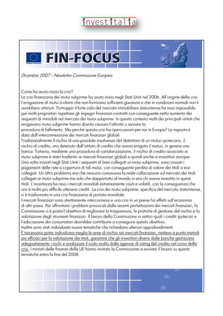 Dicembre 2007 – Newletter Commissione Europea
Come ha avuto inizio la crisi?
La crisi finanziaria dei mutui subprime ha avuto inizio negli Stati Uniti nel 2006. All'origine della crisi
l'erogazione di mutui a clienti che non fornivano sufficienti garanzie e che in condizioni normali non li
avrebbero ottenuti. Purtroppo il forte calo del mercato immobiliare statunitense ha reso impossibile
per molti proprietari rispettare gli impegni finanziari contratti con conseguente netto aumento dei
sequestri di immobili nel mercato dei mutui subprime. In questo contesto molti dei principali istituti che
erogavano mutui subprime hanno dovuto cessare l'attività o avviare la
procedura di fallimento. Ma perché questa crisi ha ripercussioni per noi in Europa? La risposta è
data dall'interconnessione dei mercati finanziari globali.
Tradizionalmente il rischio di una possibile insolvenza del detentore di un mutuo ipotecario, il
rischio di credito, era detenuto dall'istituto di credito che aveva erogato il mutuo, in genere una
banca. Tuttavia, mediante una procedura di cartolarizzazione, il rischio di credito associato ai
mutui subprime è stato trasferito ai mercati finanziari globali e quindi anche a investitori europei.
Una volta iniziati negli Stati Uniti i sequestri di beni collegati ai mutui subprime, sono cessati i
pagamenti delle rate a copertura di tali mutui, con conseguente perdita di valore dei titoli a essi
collegati. Un altro problema era che nessuno conosceva la reale collocazione sul mercato dei titoli
collegati ai mutui subprime ma solo che dappertutto al mondo vi era chi aveva investito in questi
titoli. L'incertezza ha reso i mercati mondiali estremamente cauti e volatili, con la conseguenza che
ora è molto più difficile ottenere crediti. La crisi dei mutui subprime, specifica del mercato statunitense,
si è trasformata in una crisi finanziaria di portata mondiale.
I mercati finanziari sono strettamente interconnessi e una crisi in un paese ha effetti sull'economia
di altri paesi. Per affrontare i problemi provocati dalle recenti perturbazioni dei mercati finanziari, la
Commissione si è posta l'obiettivo di migliorare la trasparenza, le pratiche di gestione del rischio e la
valutazione degli strumenti finanziari. Il lavoro della Commissione in settori quali i crediti ipotecari e
l'educazione dei consumatori dovrebbe contribuire a conseguire questo obiettivo.
Inoltre sono stati individuate nuove tematiche che richiedono ulteriori approfondimenti.
È necessario poter individuare meglio le aree di rischio nei mercati finanziari, mettere a punto metodi
più efficaci per la valutazione dei titoli, garantire che gli investitori diversi dalle banche gestiscano
adeguatamente i rischi e analizzare il ruolo svolto dalle agenzie di rating del credito nel corso della
crisi. I ministri delle finanze della UE hanno invitato la Commissione a avviare il lavoro su queste
tematiche entro la fine del 2008.
 