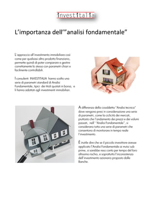 L’importanza dell’”analisi fondamentale”
L’approccio all’investimento immobiliare così
come per qualsiasi altro prodotto finanziario,
permette quindi di poter comparare e gestire
correttamente lo stesso con parametri chiari e
facilmente controllabili.
I consulenti INVESTITALIA hanno scelto una
serie di parametri standard di Analisi
Fondamentale, tipici dei titoli quotati in borsa, e
li hanno adattati agli investimenti immobiliari.
A differenza della cosiddetta “Analisi tecnica”
dove vengono presi in considerazione una serie
di parametri, come la ciclicità dei mercati,
piuttosto che l’andamento dei prezzi e dei volumi
passati, nell’ “Analisi Fondamentale”, si
considerano tutta una serie di parametri che
consentono di monitorare in tempo reale
l’investimento.
È inutile dire che se il piccolo investitore avesse
applicato l’Analisi Fondamentale ai mutui sub
prime, si sarebbe reso conto per tempo del loro
altissimo rischio, e soprattutto l’inconsistenza
dell’investimento azionario proposto dalle
Banche.
 