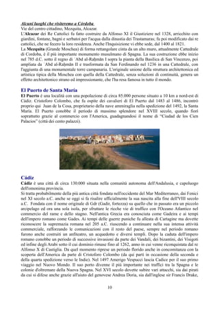 Alcuni luoghi che visiteremo a Córdoba
Vie del centro cittadino, Mezquita, Alcazar.
L'Alcazar dei Re Cattolici fu fatto costruire da Alfonso XI il Giustiziere nel 1328, arricchito con
giardini, fontane, bagni e serbatoi per l'acqua dalla dinastia dei Trastamaras; fu poi modificato dai re
cattolici, che ne fecero la loro residenza. Anche l'Inquisizione vi ebbe sede, dal 1400 al 1821.
La Mezquita (Grande Moschea) di forma rettangolare cinta da un alto muro, attualmente Cattedrale
di Cordoba, è il più importante monumento musulmano di Spagna. La sua costruzione ebbe inizio
nel 785 d.C. sotto il regno di ʿAbd al-Raḥmān I sopra la pianta della Basilica di San Vincenzo, poi
ampliata da ʿAbd al-Raḥmān II e trasformata da San Ferdinando nel 1236 in una Cattedrale, con
l'aggiunta di una monumentale torre campanaria. L'originale unione della struttura architettonica ed
artistica tipica della Moschea con quella della Cattedrale, senza soluzioni di continuità, genera un
effetto architettonico strano ed impressionante, che l'ha resa famosa in tutto il mondo.

El Puerto de Santa María
El Puerto è una località con una popolazione di circa 85.000 persone situato a 10 km a nord-est di
Cádiz. Cristoforo Colombo, che fu ospite dei cavalieri di El Puerto dal 1483 al 1486, incontrò
proprio qui Juan de la Cosa, proprietario della nave ammiraglia nella spedizione del 1492, la Santa
María. El Puerto conobbe il periodo di massimo splendore nel XVIII secolo, quando fiorì
soprattutto grazie al commercio con l'America, guadagnandosi il nome di “Ciudad de los Cien
Palacios” (città dei cento palazzi).




Cádiz
Cádiz è una città di circa 130.000 situata nella comunità autonoma dell'Andalusia, e capoluogo
dell'omonima provincia.
Si tratta probabilmente della più antica città fondata nell'occidente del Mar Mediterraneo, dai Fenici
nel XI secolo a.C. anche se oggi si fa risalire ufficialmente la sua nascita alla fine dell'VIII secolo
a.C. Fondata con il nome originale di Gdr (Gadir, fortezza) su quello che in passato era un piccolo
arcipelago ed ora una sola isola, per sfruttare le ricche vie di traffico con l'Oceano Atlantico nel
commercio del rame e dello stagno. Nell'antica Grecia era conosciuta come Gadeira e ai tempi
dell'impero romano come Gades. Ai tempi delle guerre puniche fu alleata di Cartagine ma dovette
riconoscere la supremazia romana nel 205 a.C. riuscendo a continuare nella sua intensa attività
commerciale, rafforzando le comunicazioni con il resto del paese, sempre nel periodo romano
furono anche costruiti un anfiteatro, un acquedotto e diversi templi. Dopo la caduta dell'impero
romano conobbe un periodo di successive invasioni da parte dei Vandali, dei bizantini, dei Visigoti
ed infine degli Arabi sotto il cui dominio rimase fino al 1262, anno in cui venne riconquistata dal re
Alfonso X di Castiglia. Da quel momento riprese un periodo florido anche in concomitanza con la
scoperta dell'America da parte di Cristoforo Colombo (da qui partì in occasione della seconda e
della quarta spedizione verso le Indie). Nel 1497 Amerigo Vespucci lascia Cadice per il suo primo
viaggio nel Nuovo Mondo. Il suo porto divenne il più importante nei traffici tra la Spagna e le
colonie d'oltremare della Nuova Spagna. Nel XVI secolo dovette subire vari attacchi, sia dai pirati
da cui si difese anche grazie all'aiuto del genovese Andrea Doria, sia dall'inglese sir Francis Drake,

                                                  10
 