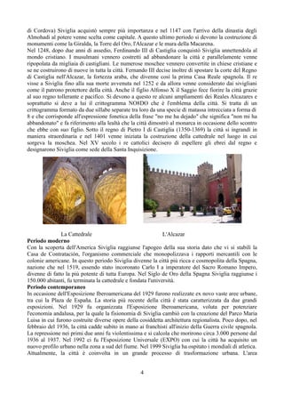 di Cordova) Siviglia acquistò sempre più importanza e nel 1147 con l'arrivo della dinastia degli
Almohadi al potere venne scelta come capitale. A questo ultimo periodo si devono la costruzione di
monumenti come la Giralda, la Torre del Oro, l'Alcazar e le mura della Macarena.
Nel 1248, dopo due anni di assedio, Ferdinando III di Castiglia conquistò Siviglia annettendola al
mondo cristiano. I musulmani vennero costretti ad abbandonare la città e parallelamente venne
ripopolata da migliaia di castigliani. Le numerose moschee vennero convertite in chiese cristiane e
se ne costruirono di nuove in tutta la città. Fernando III decise inoltre di spostare la corte del Regno
di Castiglia nell'Alcazar, la fortezza araba, che divenne così la prima Casa Reale spagnola. Il re
visse a Siviglia fino alla sua morte avvenuta nel 1252 e da allora venne considerato dai sivigliani
come il patrono protettore della città. Anche il figlio Alfonso X il Saggio fece fiorire la città grazie
al suo regno tollerante e pacifico. Si devono a questo re alcuni ampliamenti dei Reales Alcazares e
soprattutto si deve a lui il crittogramma NO8DO che è l'emblema della città. Si tratta di un
crittogramma formato da due sillabe separate tra loro da una specie di matassa intrecciata a forma di
8 e che corrisponde all'espressione fonetica della frase "no me ha dejado" che significa "non mi ha
abbandonato" e fa riferimento alla lealtà che la città dimostrò al monarca in occasione dello scontro
che ebbe con suo figlio. Sotto il regno di Pietro I di Castiglia (1350-1369) la città si ingrandì in
maniera straordinaria e nel 1401 venne iniziata la costruzione della cattedrale nel luogo in cui
sorgeva la moschea. Nel XV secolo i re cattolici decisero di espellere gli ebrei dal regno e
designarono Siviglia come sede della Santa Inquisizione.




               La Cattedrale                                  L'Alcazar
Periodo moderno
Con la scoperta dell'America Siviglia raggiunse l'apogeo della sua storia dato che vi si stabilì la
Casa de Contratación, l'organismo commerciale che monopolizzava i rapporti mercantili con le
colonie americane. In questo periodo Siviglia divenne la città più ricca e cosmopolita della Spagna,
nazione che nel 1519, essendo stato incoronato Carlo I a imperatore del Sacro Romano Impero,
divenne di fatto la più potente di tutta Europa. Nel Siglo de Oro della Spagna Siviglia raggiunse i
150.000 abitanti, fu terminata la cattedrale e fondata l'università.
Periodo contemporaneo
In occasione dell'Esposizione Iberoamericana del 1929 furono realizzate ex novo vaste aree urbane,
tra cui la Plaza de España. La storia più recente della città è stata caratterizzata da due grandi
esposizioni. Nel 1929 fu organizzata l'Esposizione Iberoamericana, voluta per potenziare
l'economia andalusa, per la quale la fisionomia di Siviglia cambiò con la creazione del Parco Maria
Luisa in cui furono costruite diverse opere della cosiddetta architettura regionalista. Poco dopo, nel
febbraio del 1936, la città cadde subito in mano ai franchisti all'inizio della Guerra civile spagnola.
La repressione nei primi due anni fu violentissima e si calcola che morirono circa 3.000 persone dal
1936 al 1937. Nel 1992 ci fu l'Esposizione Universale (EXPO) con cui la città ha acquisito un
nuovo profilo urbano nella zona a sud del fiume. Nel 1999 Siviglia ha ospitato i mondiali di atletica.
Attualmente, la città è coinvolta in un grande processo di trasformazione urbana. L'area


                                                   4
 
