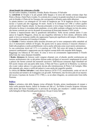 Alcuni luoghi che visiteremo a Sevilla
Vie del centro cittadino, Cattedrale, Giralda, Reales Alcazares, El Salvador
La cattedrale di Siviglia è la più grande della Spagna e la terza del mondo cristiano dopo San
Pietro a Roma e Saint Paul a Londra. Fu costruita dove sorgeva la grande moschea di cui rimangono
solo la Giralda e il Patio de los Naranjos che corrispondeva all'antico patio delle abluzioni.
La pianta interna è un rettangolo di 116 metri di lunghezza per 76 di larghezza divisa in cinque
navate e il punto più alto raggiunge 56 metri. Anche se fu terminata nel 1506 ci vollero quattro
secoli per darle l'aspetto attuale. La facciata principale si trova lungo Avenida de la Constitución e
all'esterno la chiesa è circondata dalle gradinate, ovvero delle scalinate collegate tra loro da catene,
che furono costruite per servire da punto di assunzione di braccianti durante il XIV secolo.
L'interno è impressionante data la grandiosità dell'edificio. Nella navata centrale dietro il coro
spicca la Cappella Maggiore, chiusa da una magnifica inferriata in ferro dorato, all'interno della
quale si trova un immenso retablo che rappresenta l'opera più significativa del tempio. All'interno si
trova anche il mausoleo di Cristoforo Colombo.
La Giralda è l'antico minareto della moschea divenuto poi la torre campanaria della cattedrale ed
ora è il monumento simbolo di Siviglia. Da questa torre in epoca moresca il muezzin chiamava i
fedeli alla preghiera e molto probabilmente veniva anche utilizzata come osservatorio astronomico.
La sua costruzione iniziò nel 1171 e si concluse nel 1198. Nel corso del tempo la struttura subì
numerosi cambiamenti e rappresenta uno dei migliori esempi dello stile mujedar della Spagna.
Raggiunge ora l'altezza di 103 metri. In cima si trova un coronamento rappresentante il Trionfo
della Fede che viene chiamato Giraldillo.
I Reales Alcázares (le fortezze reali) vengono chiamati così, al plurale, perché costituiscono un
insieme architettonico che va dal primo Alcázar arabo (al-Qasr) ai successivi ampliamenti di cortili
e palazzi che furono costruiti dai monarchi successivi. Dell'Alcazar restaurato dagli Almohadi nel
XII secolo rimane solo una parte delle mura, il Patio del Yeso e quello de la Montería. La struttura
che si può vedere adesso è in gran parte dovuta alla ristrutturazione di Pietro I di Castiglia. Oltre
alle stupende sale, stanze e cortili dei palazzi ci sono anche dei magnifici giardini.
La chiesa del Divino Salvador è una chiesa barocca (1674-1712), monumentale, eretta sul sito di
una moschea nel tentativo di rivaleggiare con gli arabi. Nell'interno, due favolose pale di un maestro
del rococò, Cayetano de Acosta (1711-1780), e, su un altare d'argento, un commovente Gesù della
Passione.

Itálica
Itálica è un'antica città della Spagna vicino all'attuale Siviglia, primo insediamento di romani e
italici nella penisola iberica. Italica fu fondata nel 206 a.C. da Publio Cornelio Scipione Africano
sulla destra del fiume Guadalquivir, in provincia di Siviglia, per insediarvi i soldati romani feriti
nella battaglia di Ilipa (Seconda guerra punica). Da qui il nome Italica.




                                                   6
 