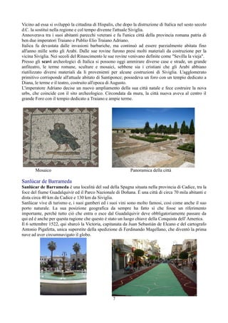 Vicino ad essa si sviluppò la cittadina di Hispalis, che dopo la distruzione di Italica nel sesto secolo
d.C. la sostituì nella regione e col tempo divenne l'attuale Siviglia.
Annoverava tra i suoi abitanti parecchi veterani e fu l'unica città della provincia romana patria di
ben due imperatori Traiano e Publio Elio Traiano Adriano.
Italica fu devastata dalle invasioni barbariche, ma continuò ad essere parzialmente abitata fino
all'anno mille sotto gli Arabi. Dalle sue rovine furono presi molti materiali da costruzione per la
vicina Siviglia. Nei secoli del Rinascimento le sue rovine venivano definite come "Sevilla la vieja".
Presso gli scavi archeologici di Italica si possono oggi ammirare diverse case e strade, un grande
anfiteatro, le terme romane, sculture e mosaici, sebbene sia i cristiani che gli Arabi abbiano
riutilizzato diversi materiali da lì provenienti per alcune costruzioni di Siviglia. L'agglomerato
primitivo corrisponde all'attuale abitato di Santiponce; possedeva un foro con un tempio dedicato a
Diana, le terme e il teatro, costruito all'epoca di Augusto.
L'imperatore Adriano decise un nuovo ampliamento della sua città natale e fece costruire la nova
urbs, che coincide con il sito archeologico. Circondata da mura, la città nuova aveva al centro il
grande Foro con il tempio dedicato a Traiano e ampie terme.




       Mosaico                                               Panoramica della città

Sanlúcar de Barrameda
Sanlúcar de Barrameda è una località del sud della Spagna situata nella provincia di Cadice, tra la
foce del fiume Guadalquivir ed il Parco Nazionale di Doñana. É una città di circa 70 mila abitanti e
dista circa 40 km da Cadice e 130 km da Siviglia.
Sanlúcar vive di turismo e, i suoi gamberi ed i suoi vini sono molto famosi, così come anche il suo
porto naturale. La sua posizione geografica da sempre ha fatto sì che fosse un riferimento
importante, perché tutto ciò che entra o esce dal Guadalquivir deve obbligatoriamente passare da
qui ed é anche per questa ragione che questo é stato un luogo chiave della Conquista dell' America.
Il 6 settembre 1522, qui sbarcò la Victoria, capitanata da Juan Sebastián de Elcano e del cartografo
Antonio Pigafetta, unica superstite della spedizione di Ferdinando Magellano, che diventò la prima
nave ad aver circumnavigato il globo.




                                                   7
 