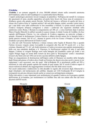 Córdoba
Córdoba è un comune spagnolo di circa 300.000 abitanti situato nella comunità autonoma
dell'Andalusia, sulla riva del Guadalquivir e ai piedi della Sierra Morena.
I reperti archeologici preistorici trovati risalgono al paleolitico. Nell'epoca dei metalli la vicinanza
dei giacimenti di rame, piombo argentifero ed anche ferro favorì che fosse zona di commercio e
d'imbarco grazie alla grande arteria fluviale. Nell'età del bronzo e all'inizio di quella del ferro si
ritiene che Cordova fosse la "capitale politica" del sud della Spagna, infatti, secondo i primi storici,
qui i capi delle varie tribù celebravano le loro assemblee e riunioni. Le prime notizie storiche di
Cordova risalgono all'epoca cartaginese e citano i cordovani che seguirono Annibale nella
spedizione contro Roma. I Romani la conquistarono nel 206 a.C. e circa trent'anni dopo il pretore
Marco Claudio Marcello la edificò secondo le usanze romane, le diede il nome di Cordŭba e la fece
capitale dell'Hispania Ulterior. La vita culturale di Cordova raggiunse un notevole sviluppo e
quando i Romani la dichiararono Colonia Patrizia si ebbero diverse unioni fra le famiglie locali e
quelle patrizie romane. Nel 45 a.C., durante la guerra civile tra Cesare e Pompeo, la città venne
assediata e poi presa dall'esercito di Giulio Cesare.
La città non subì l'invasione barbarica e rimase romana sotto l'egida di Bisanzio fino a quando
l'ultimo invasore visigoto ariano Leovigildo la conquistò alla fine del VI secolo d.C. e si fece
cristiano. Quando nel 711 d.C. gli Arabi entrarono a Cordova trovarono una capitale monumentale e
bella con una cattedrale dedicata a S. Vincenzo, le fortificazioni migliori di tutto il sud della
Spagna. L'ultimo re visigoto Rodrigo morì nella battaglia del Guadalete contro gli Arabi e suo
cugino Pelagio fuggì sui monti delle Asturie da dove partì la "Reconquista" contro i musulmani
invasori che finirà solo nel 1492 con la loro cacciata definitiva dalla Spagna.
Dopo un cinquantennio di dominazione dell'impero arabo di Damasco un membro della famiglia
degli Omayyadi giunse a Cordova dove fondò un Emirato che durerà circa due secoli e mezzo in cui
regneranno i suoi successori, uno dei quali ʿAbd al-Raḥmān III si proclamerà califfo nel 928 e
trasformò la città nella grande capitale del mondo di quel tempo. Nel X secolo Cordova superò il
mezzo milione di abitanti che raggiungeranno il milione alla fine dello stesso secolo.
Nei secoli undicesimo e dodicesimo la città decadde in seguito alle invasioni degli Almoravidi e
degli Almohadi e del disfacimento del califfato. Quando nel 1236 Ferdinando III di Castiglia la
riconquistò era già una città provinciale anche se conservava un'importanza strategica.
Nella città antica vi sono importanti resti architettonici di quando Cordova era la prospera capitale
dell'Emirato di al-Andalus, poi trasformatosi in Califfato fino alla sua caduta alla fine del terzo
decennio dell'XI secolo.

               Mezquita                                                     Alcazar




                                                   8
 