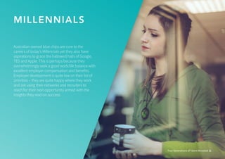 MILLENNIALS
Four Generations of Talent Revealed 11
Australian-owned blue chips are core to the
careers of today’s Millennials yet they also have
aspirations to grace the hallowed halls of Google,
TED and Apple. This is perhaps because they
overwhelmingly seek a good work/life balance with
excellent employer compensation and benefits.
Employer development is quite low on their list of
priorities – they are quite happy where they work
and are using their networks and recruiters to
reach for their next opportunity armed with the
insights they read on success.
 