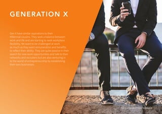 GENERATION X
Four Generations of Talent Revealed 19
Gen X have similar aspirations to their
Millennial cousins. They seek a balance between
work and life and are starting to seek workplace
flexibility. Yet want to be challenged at work
as much as they want remuneration and benefits
to reflect their ability. They are quite passive in their
search for new work opportunities and talk to their
networks and recruiters but are also venturing in
to the world of entrepreneurship by establishing
their own businesses.
 