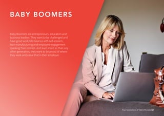 BABY BOOMERS
Four Generations of Talent Revealed 27
Baby Boomers are entrepreneurs, educators and
business leaders. They want to be challenged and
have good work/life balance with self-esteem,
lean manufacturing and employee engagement
sparking their interest. And even more so than any
other generation, they want to be proud of where
they work and value that in their employer.
 
