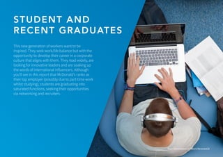 STUDENT AND
RECENT GRADUATES
Four Generations of Talent Revealed 3
This new generation of workers want to be
inspired. They seek work/life balance but with the
opportunity to develop their career in a corporate
culture that aligns with them. They read widely, are
looking for innovative leaders and are soaking up
the words of international influencers. Although
you’ll see in this report that McDonald’s ranks as
their top employer (possibly due to part-time work
whilst studying), students are graduating into
saturated functions, seeking their opportunities
via networking and recruiters.
 
