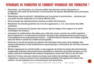 § Dynamiser une formation, ce n’est pas enfiler des séances comme des perles, et
juxtaposer des outils de formations, c’est bousculer les esprits; déstabiliser pour provoquer
la réflexion
§ Déstabiliser dans la sécurité : déstabiliser par la surprise, la provocation… sécuriser par
une grille horaire respectée et un climat affectif riche…
§ Faire émerger les représentations initiales en début de formation,
§ Manifester les attentes positives vis-à-vis des apprenants, c.-à-d.. leur lancer des défis
ambitieux.
§ Respecter l'autonomie de penser des acteurs, dans le respect d'un rapport à la vérité
scientifique du moment…
§ provoquer la confrontation des idées avec celle des autres, susciter du conflit cognitif et
socio-cognitif tel « un laboratoire de fission, de fusion des représentations portant jusqu’à
l’incandescence les arguments de chacun…» (Michel Huber); Susciter des conflits cognitifs
dans les têtes et activer les conflits sociocognitifs…
§ Favoriser le travail de groupe qui génère des échanges entre pairs, sans négliger des
tâches individuelles et des interactions en grand groupe, l'articulation de ces trois moments
est décisive…
§ Mettre l’apprenant en activité réelle, ce qui suppose de limiter le temps des interventions
magistrales; Impulser des productions socialisées en direction de grands groupes ou d'un
public extérieur mobilisant des moyens d'expression variée (de l'écrit au jeu de rôle) …
§ observer l’erreur, non pas comme une faute, mais indice de stratégie cognitive de
l’apprenant, comme la source d’une remédiation possible (On apprend en faisant des
erreurs : en les analysant et en recommençant une procédure).
DYNAMIQUE DE FORMATION OU COMMENT DYNAMISER UNE FORMATION ?
Philippe CLAUZARD MCF Université de la Réunion ESPE - Laboratoire ICARE Février – Mars 2017
 