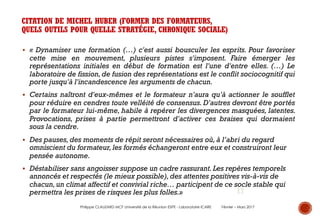17
CITATION DE MICHEL HUBER (FORMER DES FORMATEURS,
QUELS OUTILS POUR QUELLE STRATÉGIE, CHRONIQUE SOCIALE)
§ « Dynamiser une formation (…) c'est aussi bousculer les esprits. Pour favoriser
cette mise en mouvement, plusieurs pistes s'imposent. Faire émerger les
représentations initiales en début de formation est l'une d'entre elles. (…) Le
laboratoire de fission,de fusion des représentations est le conflit sociocognitif qui
porte jusqu'à l'incandescence les arguments de chacun.
§ Certains naîtront d'eux-mêmes et le formateur n'aura qu'à actionner le soufflet
pour réduire en cendres toute velléité de consensus. D'autres devront être portés
par le formateur lui-même, habile à repérer les divergences masquées, latentes.
Provocations, prises à partie permettront d'activer ces braises qui dormaient
sous la cendre.
§ Des pauses,des moments de répit seront nécessaires où,à l’abri du regard
omniscient du formateur,les formés échangeront entre eux et construiront leur
pensée autonome.
§ Déstabiliser sans angoisser suppose un cadre rassurant.Les repères temporels
annoncés et respectés (le mieux possible),des attentes positives vis-à-vis de
chacun,un climat affectif et convivial riche… participent de ce socle stable qui
permettra les prises de risques les plus folles.»
Philippe CLAUZARD MCF Université de la Réunion ESPE - Laboratoire ICARE Février – Mars 2017
 