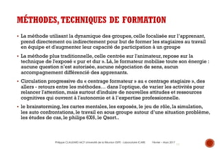 19
MÉTHODES,TECHNIQUES DE FORMATION
§ La méthode utilisant la dynamique des groupes, celle focalisée sur l’apprenant,
prend directement ou indirectement pour but de former les stagiaires au travail
en équipe et d'augmenter leur capacité de participation à un groupe
§ La méthode plus traditionnelle, celle centrée sur l'animateur, repose sur la
technique de l'exposé « pur et dur ». Là, le formateur mobilise toute son énergie :
aucune question n’est autorisée, aucune négociation de sens, aucun
accompagnement différencié des apprenants.
§ Circulation progressive du « centrage formateur » au « centrage stagiaire », des
allers - retours entre les méthodes… dans l'optique, de varier les activités pour
relancer l'attention, mais surtout d'induire de nouvelles attitudes et ressources
cognitives qui ouvrent à l'autonomie et à l’expertise professionnelle.
§ le brainstorming, les cartes mentales, les exposés, le jeu de rôle, la simulation,
les auto confrontations, le travail en sous groupe autour d’une situation problème,
les études de cas, le philips 6X6, le Qsort..
Philippe CLAUZARD MCF Université de la Réunion ESPE - Laboratoire ICARE Février – Mars 2017
 