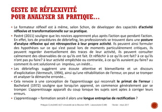 GESTE DE RÉFLEXIVITÉ
POUR ANALYSER SA PRATIQUE…
§ Le formateur réflexif est à même, selon Schon, de développer des capacités d’activité
réflexive et transformationnelle sur sa pratique.
§ Pastré (2011) souligne que les novices apprennent plus après l’action que pendant l’action.
En effet, lors de procédures de débriefing, les professionnels se trouvent dans une posture
d’analyse réflexive qui est rétrospective à leur propre activité. Ils peuvent ainsi formuler
des hypothèses sur ce qui s’est passé lors de moments particulièrement critiques, ils
peuvent regarder éventuellement des traces de leur activité, ils peuvent consulter
calmement des observables de ce qu’ils ont fait. Et réfléchir à ce qu’ils ont fait? à ce qu’ils
n’ont pas pu faire? à leur activité empêchée ou contrariée, à ce qu’ils auraient pu faire? au
comment ils ont solutionné un imprévu, un inédit…
§ Les débriefings suggèrent une écoute attentive et bienveillante et un discours
d’explicitation (Vermesch, 1994), ainsi qu’une réhabilitation de l’erreur, on peut se tromper
et analyser la démarche erronée…
§ Cela renvoie à une conception de l’apprentissage qui reconnaît le primat de l’erreur :
Bachelard (1972) souligne que lorsqu’on apprend, on commence généralement par se
tromper. L’apprentissage apparaît du coup lorsque les sujets sont aptes à corriger leurs
erreurs.
§ L’apprentissage – formation serait-il alors une longue entreprise de rectification ?
Philippe CLAUZARD MCF Université de la Réunion ESPE - Laboratoire ICARE Février – Mars 2017
 
