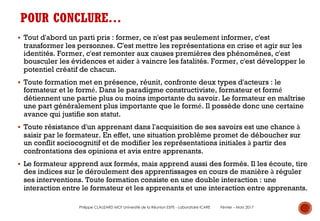 POUR CONCLURE…
§ Tout d'abord un parti pris : former, ce n'est pas seulement informer, c'est
transformer les personnes. C'est mettre les représentations en crise et agir sur les
identités. Former, c'est remonter aux causes premières des phénomènes, c'est
bousculer les évidences et aider à vaincre les fatalités. Former, c'est développer le
potentiel créatif de chacun.
§ Toute formation met en présence, réunit, confronte deux types d'acteurs : le
formateur et le formé. Dans le paradigme constructiviste, formateur et formé
détiennent une partie plus ou moins importante du savoir. Le formateur en maîtrise
une part généralement plus importante que le formé. Il possède donc une certaine
avance qui justifie son statut.
§ Toute résistance d'un apprenant dans l'acquisition de ses savoirs est une chance à
saisir par le formateur. En effet, une situation problème promet de déboucher sur
un conflit sociocognitif et de modifier les représentations initiales à partir des
confrontations des opinions et avis entre apprenants.
§ Le formateur apprend aux formés, mais apprend aussi des formés. Il les écoute, tire
des indices sur le déroulement des apprentissages en cours de manière à réguler
ses interventions. Toute formation consiste en une double interaction : une
interaction entre le formateur et les apprenants et une interaction entre apprenants.
Philippe CLAUZARD MCF Université de la Réunion ESPE - Laboratoire ICARE Février – Mars 2017
 