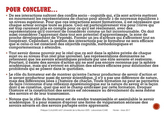 § De ses interactions naîtront des conflits socio - cognitifs qui, s'ils sont activés mettront
en mouvement les représentations de chacun pour aboutir à de nouveaux équilibres à
un niveau supérieur. Pour que ces interactions soient formatrices, il est nécessaire que
chaque acteur occupe toute sa place. Ceci est particulièrement vrai pour l'élève qui
est trop rarement pris en compte pour ce qu'il est réellement, avec des
représentations qu'il convient de considérer comme un fait incontournable. On doit
aussi considérer l'apprenant dans tout son potentiel d'apprentissage, la zone de
proche développement de Vygotski. Former un jeu d'acteurs qui s'affrontent tout en
coopérant. Cependant, la gestion des interactions par le formateur ne sera efficace
que si celui-ci est conscient des objectifs cognitifs, méthodologiques et
comportementaux à atteindre.
§ Tout savoir donne pouvoir sur le réel que ce soit dans la sphère privée de chaque
sujet ou au niveau d'un réel plus universel. Les représentations dominantes ne
retiennent que les savoirs scientifiques produits par une élite savante et restreinte.
Pourtant, il existe des savoirs d'action qui ne sont pas encore reconnus par la sphère
académique, mais qui s'avèrent en situation des savoirs efficaces pour solutionner des
problèmes qui se posent dans le quotidien.
§ Le rôle du formateur est de montrer qu'entre l'acteur producteur de savoir d'action et
le savant producteur aussi de savoir scientifique, il n'y a pas une différence de nature,
mais des différences liées à l'histoire de chacun. Toute formation ne peut se permettre
de faire l'économie d'une réflexion épistémologique sur la nature du savoir et la façon
dont il se constitue, quel que soit le champ embrassé par cette formation. Évoquer
l'histoire et la construction des savoirs est nécessaire au dévoilement du sens même
des savoirs et de leur transmission.
§ Notons que le rôle du formateur est de rendre transmissible et assimilable le savoir
académique. Il a pour mission d'opérer une forme de vulgarisation sérieuse des
savoirs savants en des savoirs partagés entre apprenants.
POUR CONCLURE…
Philippe CLAUZARD MCF Université de la Réunion ESPE - Laboratoire ICARE Février – Mars 2017
 